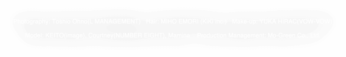 Photography: Toshio Ohno(L MANAGEMENT) Hair: MIHO EMORI (KiKi inc.) Make-up: YUKA HIRAC(VOW-VOW)Model: KEITO(image), Courtney(NUMBER EIGHT), Mamina Production Management: Mo-Green Co., Ltd.